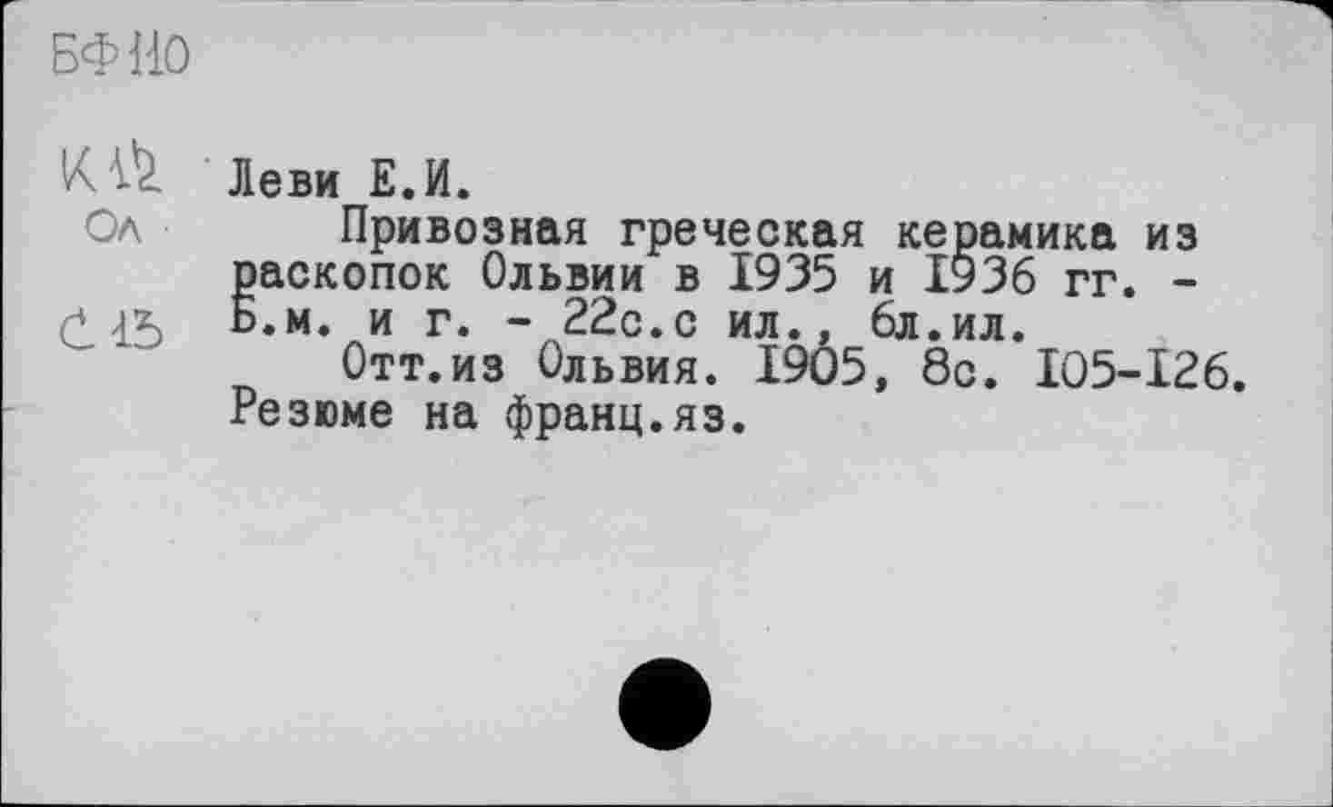 ﻿БФИО
Леви Е.И.
Ол Привозная греческая керамика из Раскопок Ольвии в 1935 и 1936 гг. -.м. и г. - 22с.с ил., 6л.ил.
Отт.из Ольвия. 1905, 8с. I05-I26. Резюме на франц.яз.